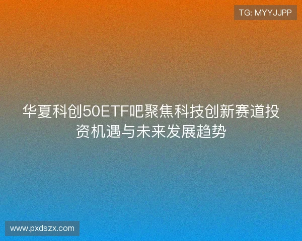 华夏科创50ETF吧聚焦科技创新赛道投资机遇与未来发展趋势 华夏科创50ETF吧聚焦科技创新赛道投资机遇与未来发展趋势